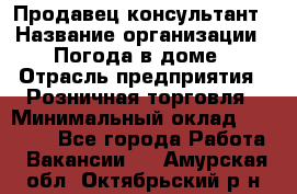 Продавец-консультант › Название организации ­ Погода в доме › Отрасль предприятия ­ Розничная торговля › Минимальный оклад ­ 60 000 - Все города Работа » Вакансии   . Амурская обл.,Октябрьский р-н